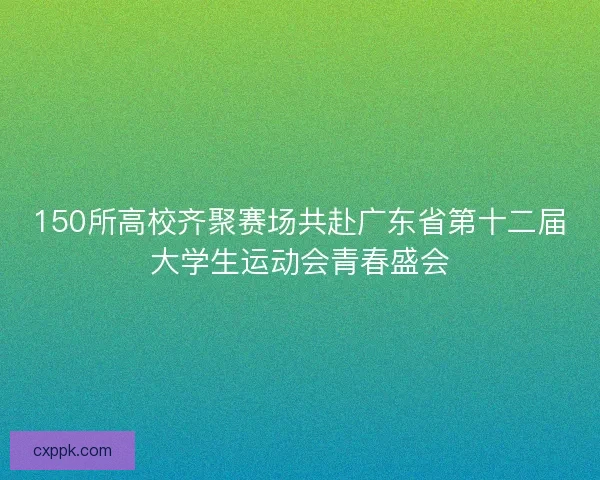 150所高校齐聚赛场共赴广东省第十二届大学生运动会青春盛会