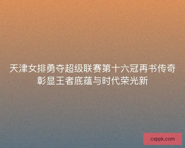天津女排勇夺超级联赛第十六冠再书传奇彰显王者底蕴与时代荣光新