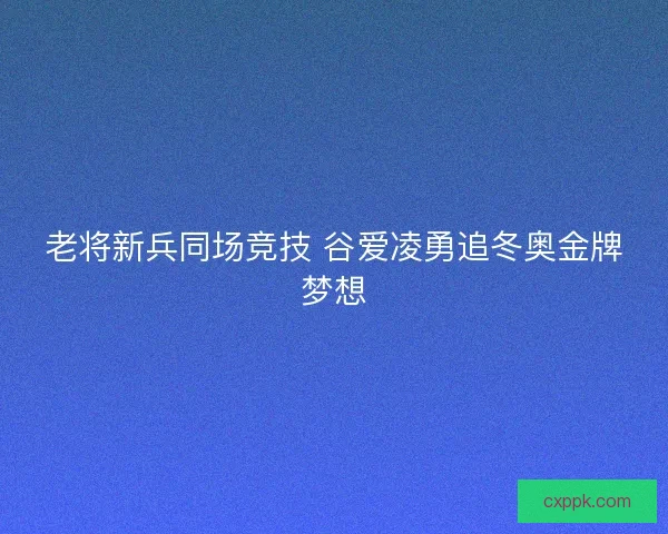 老将新兵同场竞技 谷爱凌勇追冬奥金牌梦想