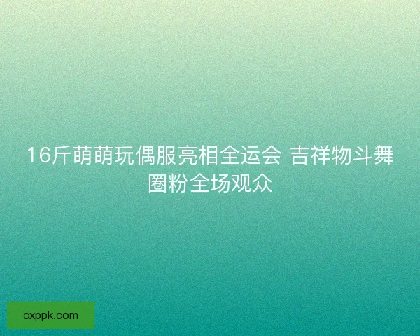 16斤萌萌玩偶服亮相全运会 吉祥物斗舞圈粉全场观众