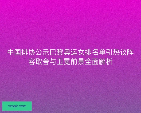 中国排协公示巴黎奥运女排名单引热议阵容取舍与卫冕前景全面解析