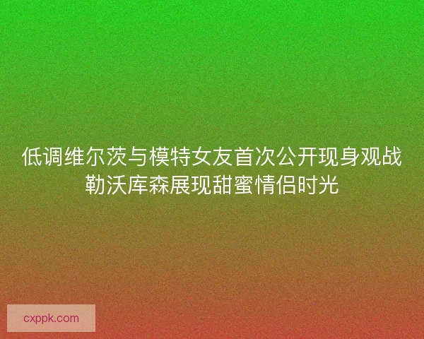 低调维尔茨与模特女友首次公开现身观战勒沃库森展现甜蜜情侣时光