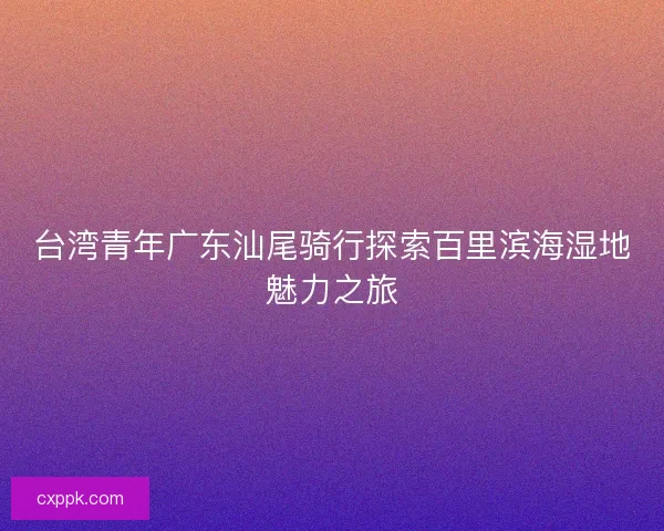 台湾青年广东汕尾骑行探索百里滨海湿地魅力之旅