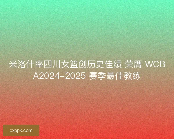 米洛什率四川女篮创历史佳绩 荣膺 WCBA2024-2025 赛季最佳教练