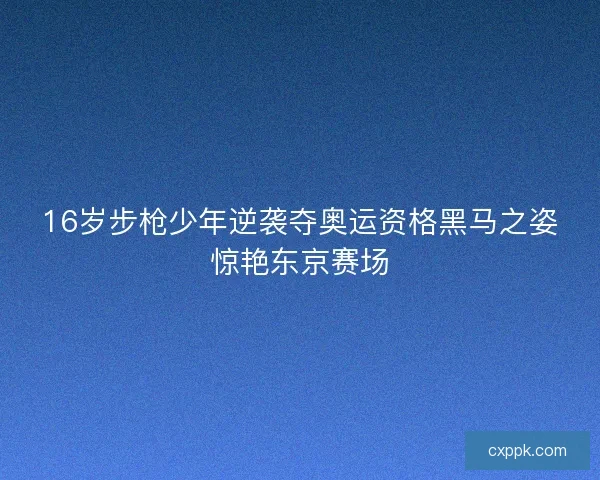 16岁步枪少年逆袭夺奥运资格黑马之姿惊艳东京赛场