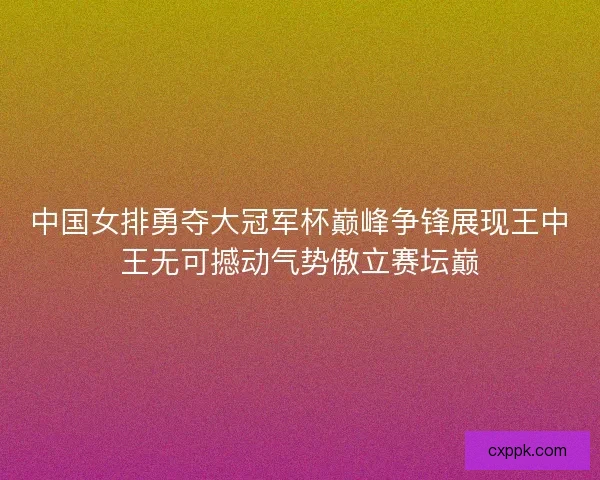 中国女排勇夺大冠军杯巅峰争锋展现王中王无可撼动气势傲立赛坛巅