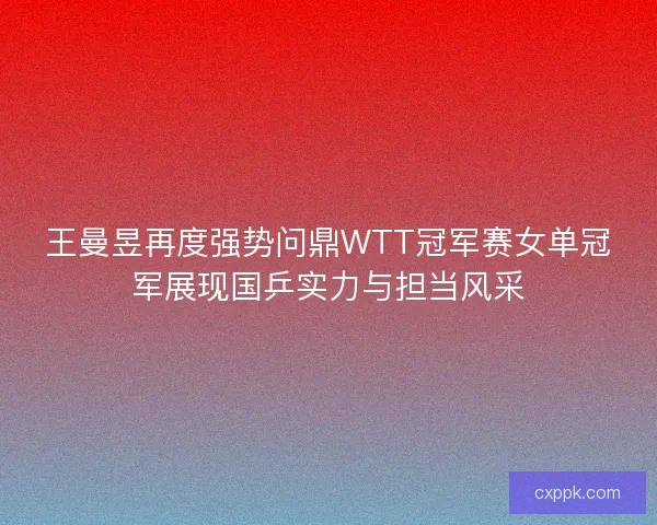 王曼昱再度强势问鼎WTT冠军赛女单冠军展现国乒实力与担当风采