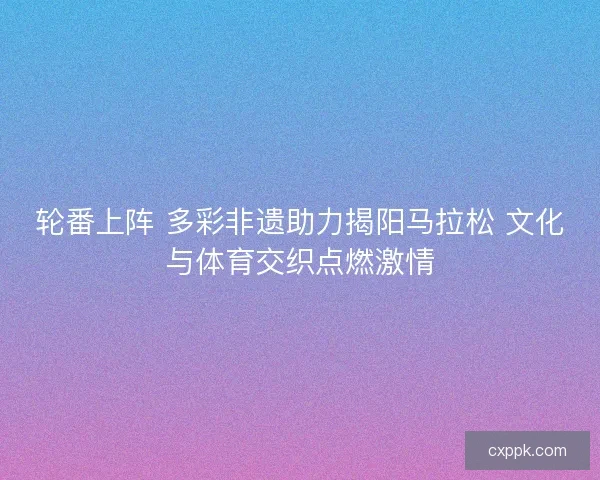 轮番上阵 多彩非遗助力揭阳马拉松 文化与体育交织点燃激情