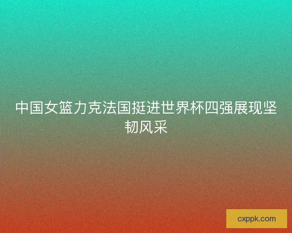 中国女篮力克法国挺进世界杯四强展现坚韧风采