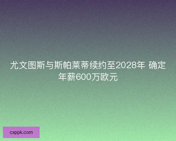 尤文图斯与斯帕莱蒂续约至2028年 确定年薪600万欧元