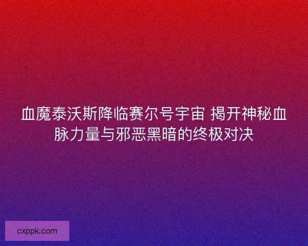 血魔泰沃斯降临赛尔号宇宙 揭开神秘血脉力量与邪恶黑暗的终极对决