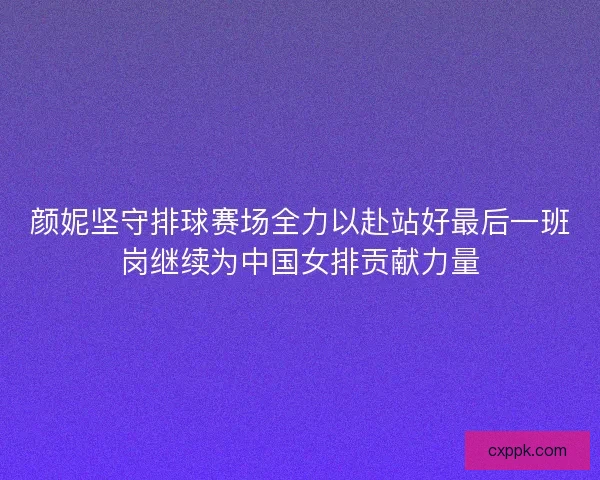颜妮坚守排球赛场全力以赴站好最后一班岗继续为中国女排贡献力量