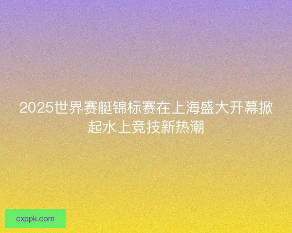 2025世界赛艇锦标赛在上海盛大开幕掀起水上竞技新热潮 2025世界赛艇锦标赛在上海盛大开幕掀起水上竞技新热潮