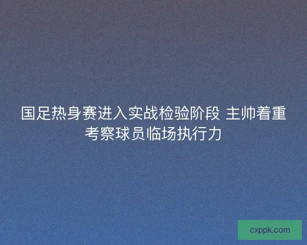 国足热身赛进入实战检验阶段 主帅着重考察球员临场执行力 国足热身赛进入实战检验阶段 主帅着重考察球员临场执行力