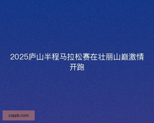 2025庐山半程马拉松赛在壮丽山巅激情开跑 2025庐山半程马拉松赛在壮丽山巅激情开跑
