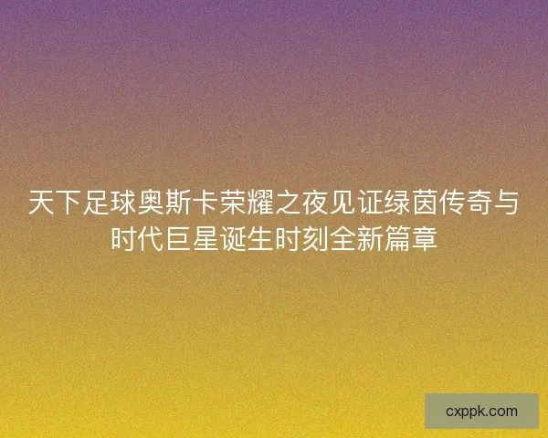天下足球奥斯卡荣耀之夜见证绿茵传奇与时代巨星诞生时刻全新篇章 天下足球奥斯卡荣耀之夜见证绿茵传奇与时代巨星诞生时刻全新篇章
