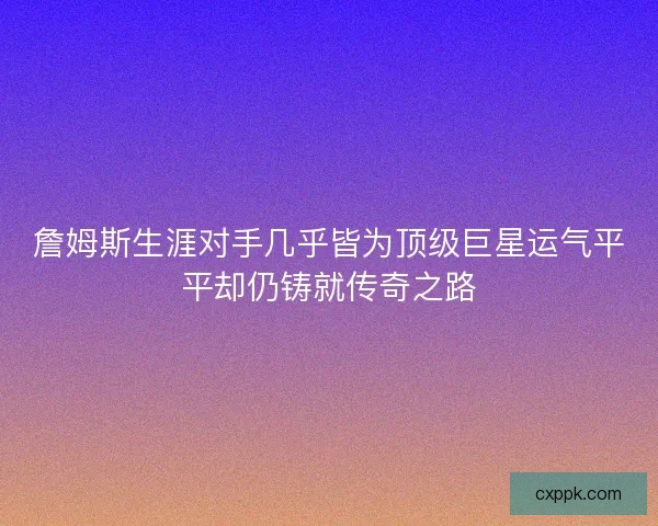 詹姆斯生涯对手几乎皆为顶级巨星运气平平却仍铸就传奇之路