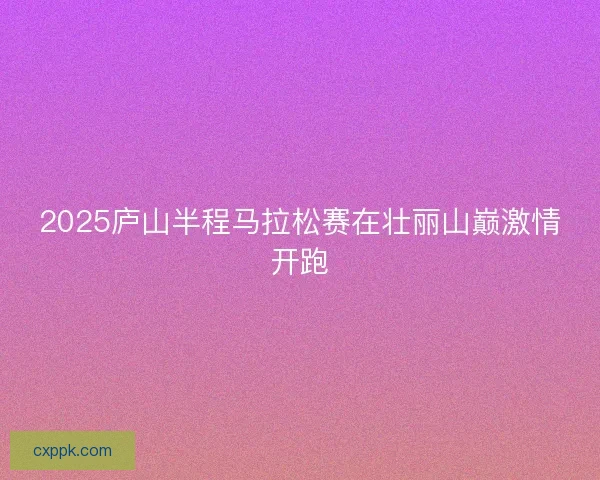 2025庐山半程马拉松赛在壮丽山巅激情开跑