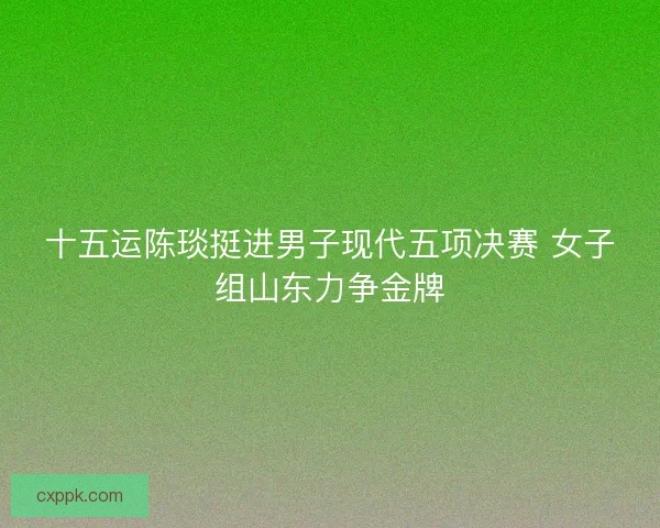 十五运陈琰挺进男子现代五项决赛 女子组山东力争金牌 十五运陈琰挺进男子现代五项决赛 女子组山东力争金牌