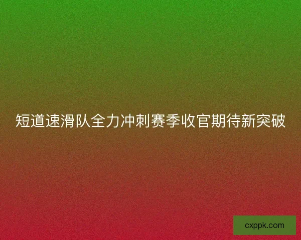 短道速滑队全力冲刺赛季收官期待新突破