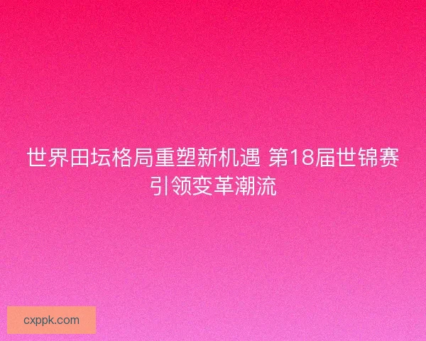 世界田坛格局重塑新机遇 第18届世锦赛引领变革潮流