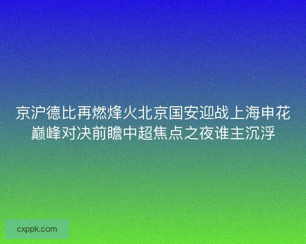 京沪德比再燃烽火北京国安迎战上海申花巅峰对决前瞻中超焦点之夜谁主沉浮