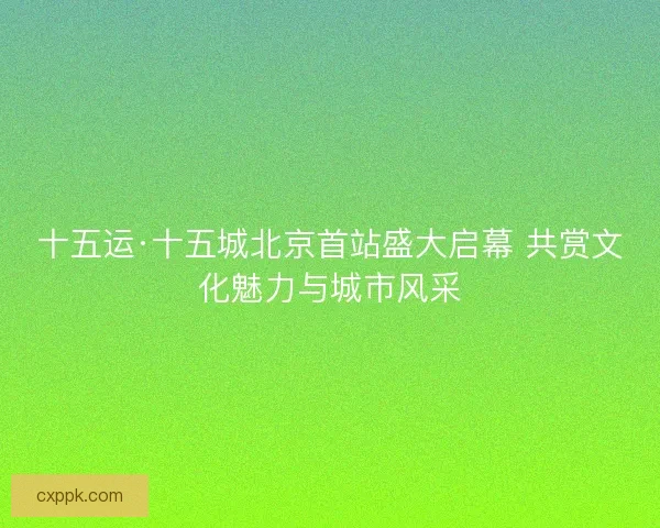 十五运·十五城北京首站盛大启幕 共赏文化魅力与城市风采