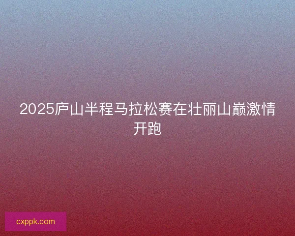2025庐山半程马拉松赛在壮丽山巅激情开跑