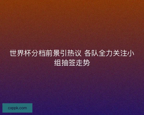 世界杯分档前景引热议 各队全力关注小组抽签走势