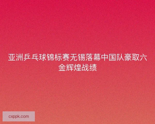 亚洲乒乓球锦标赛无锡落幕中国队豪取六金辉煌战绩 亚洲乒乓球锦标赛无锡落幕中国队豪取六金辉煌战绩
