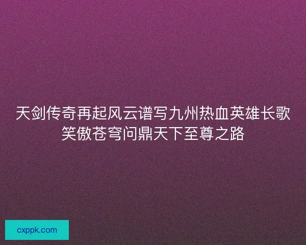 天剑传奇再起风云谱写九州热血英雄长歌笑傲苍穹问鼎天下至尊之路