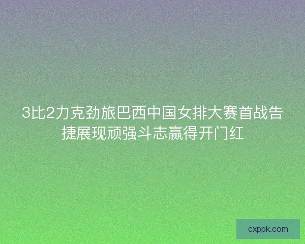 3比2力克劲旅巴西中国女排大赛首战告捷展现顽强斗志赢得开门红