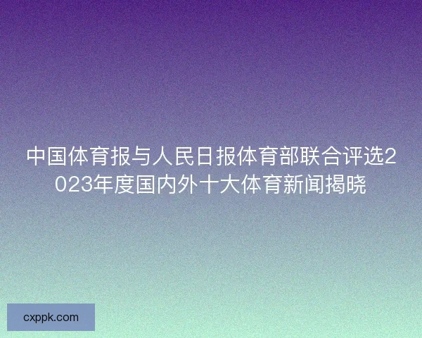 中国体育报与人民日报体育部联合评选2023年度国内外十大体育新闻揭晓 中国体育报与人民日报体育部联合评选2023年度国内外十大体育新闻揭晓