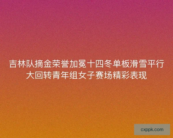 吉林队摘金荣誉加冕十四冬单板滑雪平行大回转青年组女子赛场精彩表现