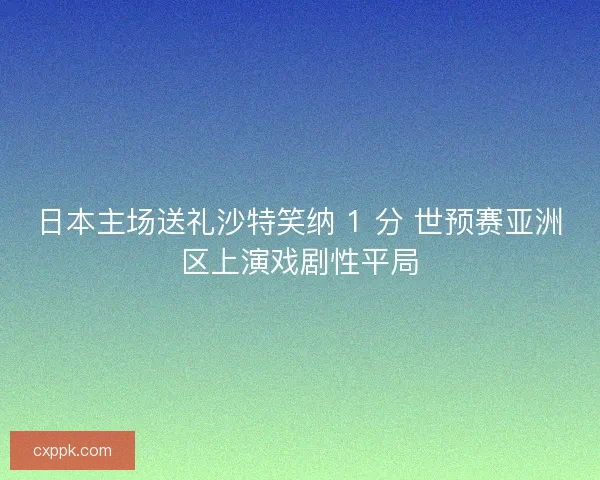 日本主场送礼沙特笑纳 1 分 世预赛亚洲区上演戏剧性平局