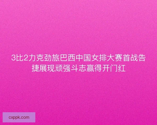 3比2力克劲旅巴西中国女排大赛首战告捷展现顽强斗志赢得开门红